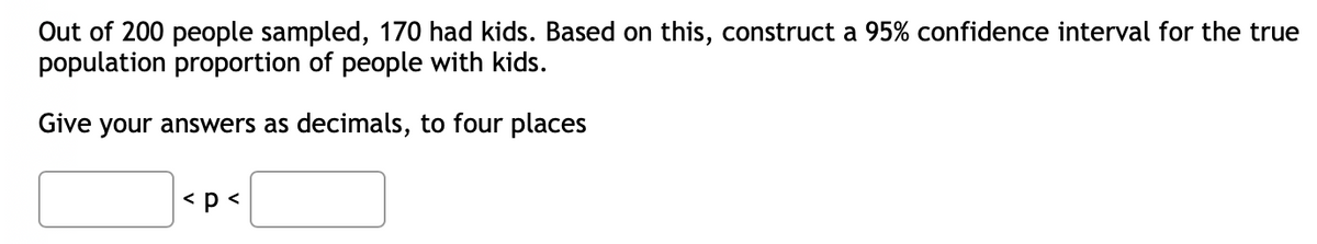 Out of 200 people sampled, 170 had kids. Based on this, construct a 95% confidence interval for the true
population proportion of people with kids.
Give your answers as decimals, to four places
< p <
