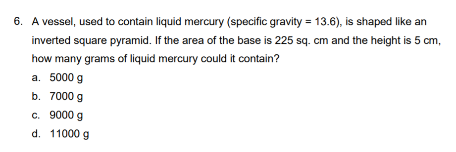 6. A vessel, used to contain liquid mercury (specific gravity = 13.6), is shaped like an
%3D
inverted square pyramid. If the area of the base is 225 sq. cm and the height is 5 cm,
how many grams of liquid mercury could it contain?
a. 5000 g
b. 7000 g
c. 9000 g
d. 11000 g
