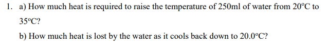 1. a) How much heat is required to raise the temperature of 250ml of water from 20°C to
35°C?
b) How much heat is lost by the water as it cools back down to 20.0°C?
