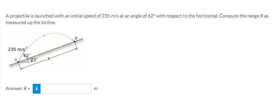 A projectile is launched with an initial speed of 235 m/s at an angle of 62° with respect to the horizontal. Compute the range R as
measured up the incline.
B
235 m/s
62
A
22°
Answer: R =
