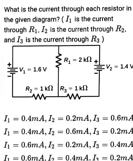 What is the current through each resistor in
the given diagram? (I₁ is the current
through R₁, I2 is the current through R2,
and I3 is the current through R3)
R₁ = 2 k
V₁ = 1.6 V
R₂ = 1k|R₂ = 1 k
I₁ = 0.4mA, I2 = 0.2mA, I3
I₁ =
0.4mA, I2 =
I₁ =
0.6mA, I2 =
I₁ = 0.6mA. I₂ =
V₂ = 1.4 W
= 0.6m A
0.6mA, I3 = 0.2mA
0.2mA, I3 = 0.4mA
0.4mA. I₂ = 0.2mA