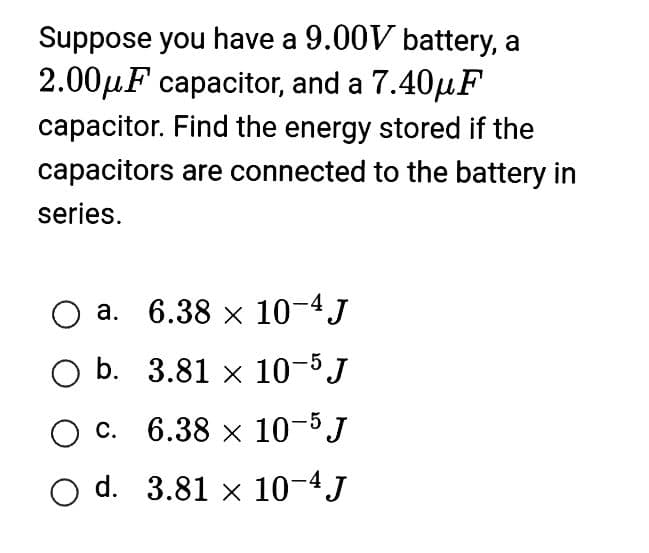Suppose you have a 9.00V battery, a
2.00μF capacitor, and a 7.40μF
capacitor. Find the energy stored if the
capacitors are connected to the battery in
series.
a.
6.38 x 10-4 J
O b.
3.81 x 10-5 J
O c.
6.38 x
10-5 J
O d. 3.81 x 10-4 J