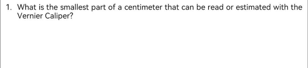 1. What is the smallest part of a centimeter that can be read or estimated with the
Vernier Caliper?