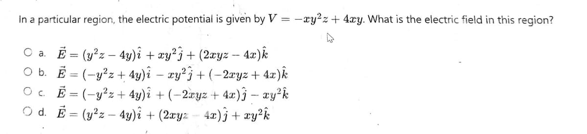 In a particular region, the electric potential is given by V
O a. E = (y²z - 4y)i + xy²j + (2xyz – 4x)k
O b. E = (-y²z + 4y)i xy²j + (−2xyz + 4x)k
O c. E=(-y²z + 4y)i + (−2xyz + 4x) ĵ – xy²k
O d. E= (y²z - 4y)i + (2xyz — 4x)j + xy²k
-xy²z + 4xy. What is the electric field in this region?