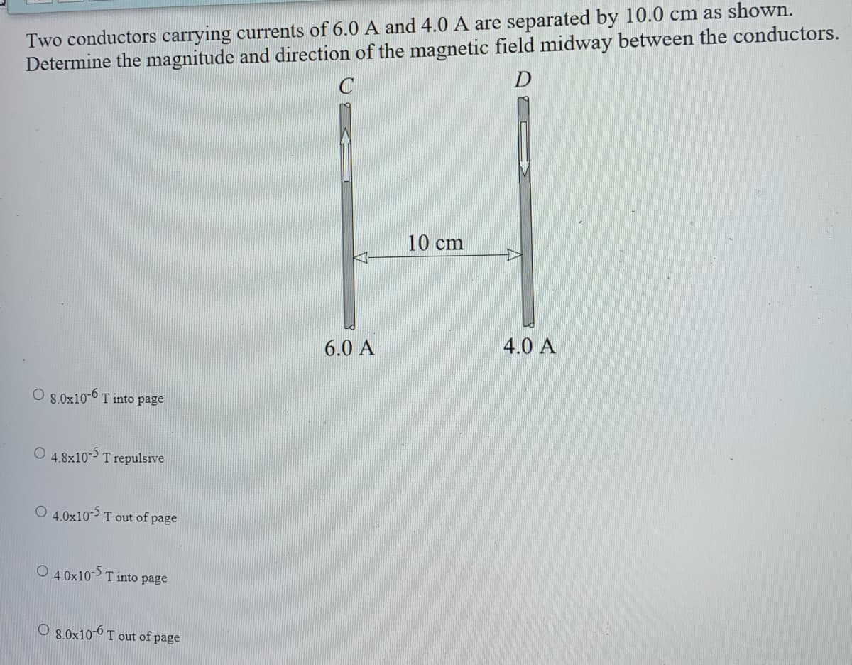 Two conductors carrying currents of 6.0 A and 4.0 A are separated by 10.0 cm as shown.
Determine the magnitude and direction of the magnetic field midway between the conductors.
10 cm
6.0 A
4.0 A
8.0x10-0 T into page
4.8x10- T repulsive
O 4.0x10- T out of page
O 4,0x10> T into page
O 8.0x10-6 T out of page
