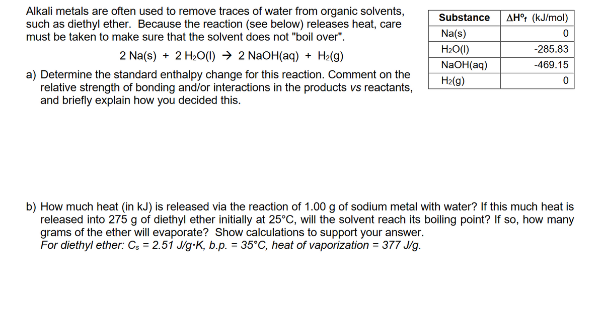 Alkali metals are often used to remove traces of water from organic solvents,
such as diethyl ether. Because the reaction (see below) releases heat, care
must be taken to make sure that the solvent does not "boil over".
2 Na(s) + 2 H₂O(1) ➜ 2 NaOH(aq) + H₂(g)
a) Determine the standard enthalpy change for this reaction. Comment on the
relative strength of bonding and/or interactions in the products vs reactants,
and briefly explain how you decided this.
Substance
Na(s)
H₂O(1)
NaOH(aq)
H₂(g)
AHºf (kJ/mol)
0
-285.83
-469.15
0
b) How much heat (in kJ) is released via the reaction of 1.00 g of sodium metal with water? If this much heat is
released into 275 g of diethyl ether initially at 25°C, will the solvent reach its boiling point? If so, how many
grams of the ether will evaporate? Show calculations to support your answer.
For diethyl ether: Cs = 2.51 J/g⋅K, b.p. = 35°C, heat of vaporization = 377 J/g.