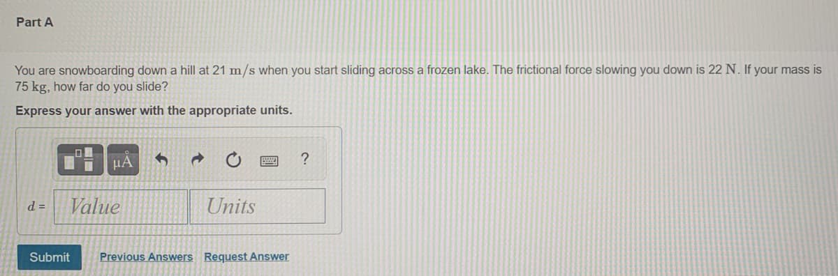 Part A
You are snowboarding down a hill at 21 m/s when you start sliding across a frozen lake. The frictional force slowing you down is 22 N. If your mass is
75 kg, how far do you slide?
Express your answer with the appropriate units.
HA
?
d =
Value
Units
Submit
Previous Answers Request Answer
