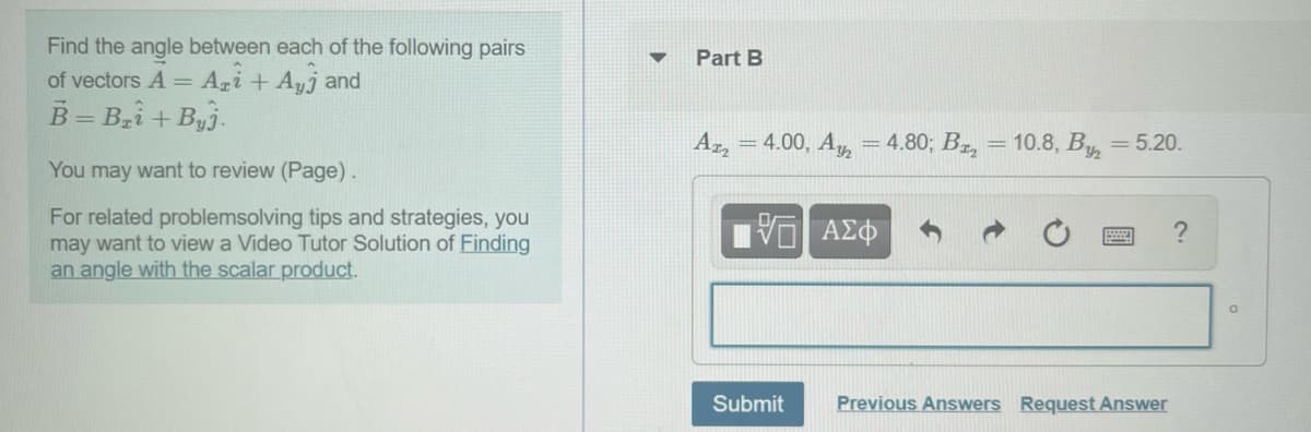 Find the angle between each of the following pairs
of vectors A = Agi +Ayj and
B = Bzi + Byj.
Part B
Az, = 4.00, A, =4.80; Bz, = 10.8, By, = 5.20.
You may want to review (Page).
For related problemsolving tips and strategies, you
may want to view a Video Tutor Solution of Finding
an angle with the scalar product.
Submit
Previous Answers Request Answer
