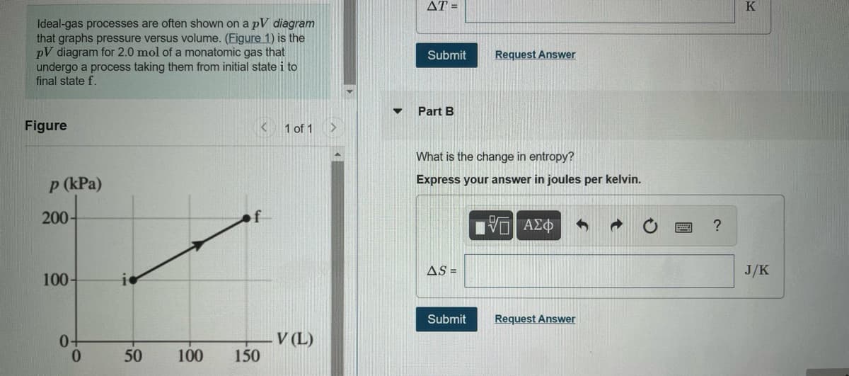 AT =
K
Ideal-gas processes are often shown on a pV diagram
that graphs pressure versus volume. (Figure 1) is the
pV diagram for 2.0 mol of a monatomic gas that
undergo a process taking them from initial state i to
final state f.
Submit
Request Answer
Part B
Figure
1 of 1
What is the change in entropy?
p (kPa)
Express your answer in joules per kelvin.
200-
AS =
J/K
100-
Submit
Request Answer
0-
0.
V (L)
50
100
150
