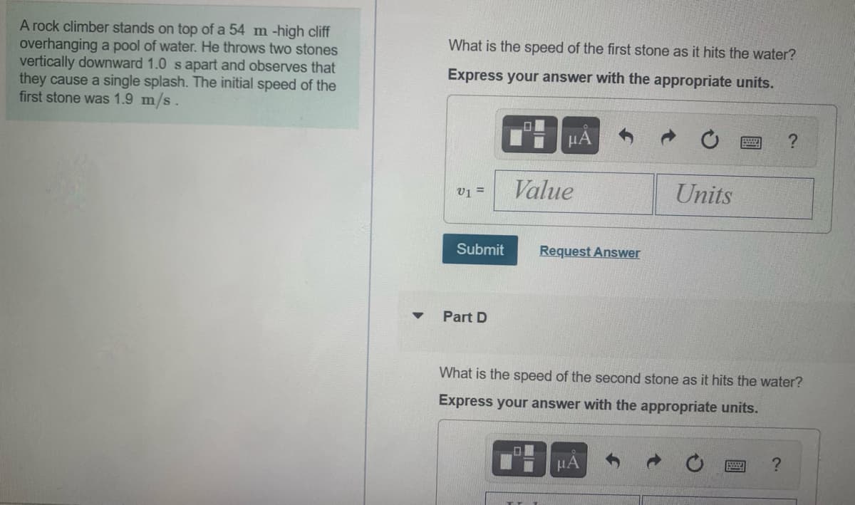 A rock climber stands on top of a 54 m -high cliff
overhanging a pool of water. He throws two stones
vertically downward 1.0 s apart and observes that
they cause a single splash. The initial speed of the
first stone was 1.9 m/s.
What is the speed of the first stone as it hits the water?
Express your answer with the appropriate units.
HA
Value
Units
v1 =
Submit
Request Answer
Part D
What is the speed of the second stone as it hits the water?
Express your answer with the appropriate units.
HA
