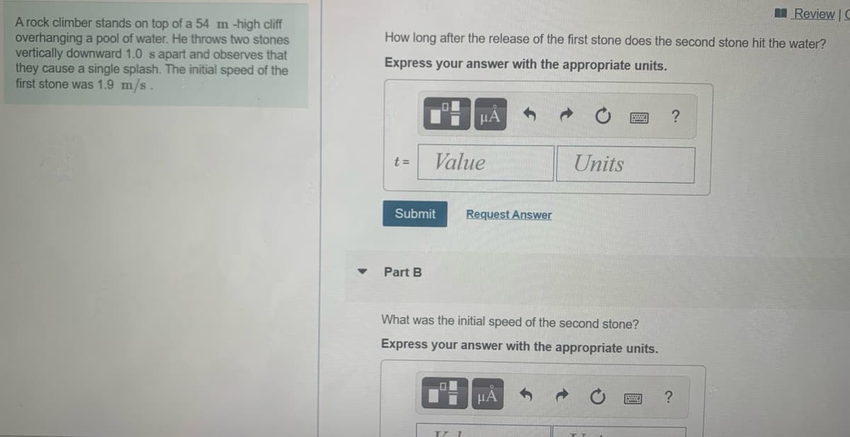 I Review | C
A rock climber stands on top of a 54 m -high cliff
overhanging a pool of water. He throws two stones
vertically downward 1.0 s apart and observes that
they cause a single splash. The initial speed of the
first stone was 1.9 m/s.
How long after the release of the first stone does the second stone hit the water?
Express your answer with the appropriate units.
HA
t =
Value
Units
Submit
Request Answer
Part B
What was the initial speed of the second stone?
Express your answer with the appropriate units.
