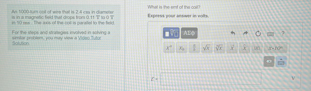 What is the emf of the coil?
An 1000-turn coil of wire that is 2.4 cm in diameter
is in a magnetic field that drops from 0.11 T to 0 T
in 10 ms . The axis of the coil is parallel to the field.
Express your answer in volts.
For the steps and strategies involved in solving a
similar problem, you may view a Video Tutor
Solution.
X•10"
E =
V
