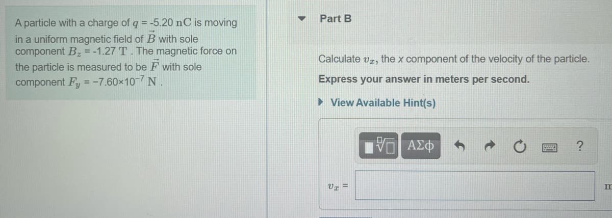 Part B
A particle with a charge of q = -5.20 nC is moving
in a uniform magnetic field of B with sole
component Bz = -1.27 T. The magnetic force on
Calculate vr,
the x component of the velocity of the particle.
the particle is measured to be F with sole
component Fy = -7.60×10-7 N
Express your answer in meters per second.
• View Available Hint(s)
