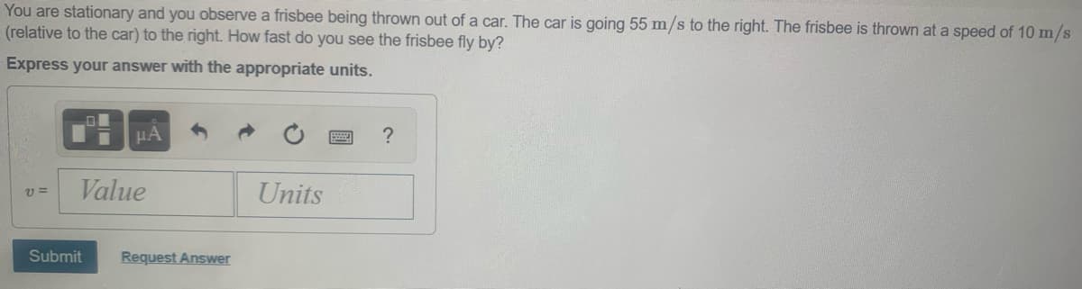 You are stationary and you observe a frisbee being thrown out of a car. The car is going 55 m/s to the right. The frisbee is thrown at a speed of 10 m/s
(relative to the car) to the right. How fast do you see the frisbee fly by?
Express your answer with the appropriate units.
HA
Value
Units
v =
Submit
Request Answer
