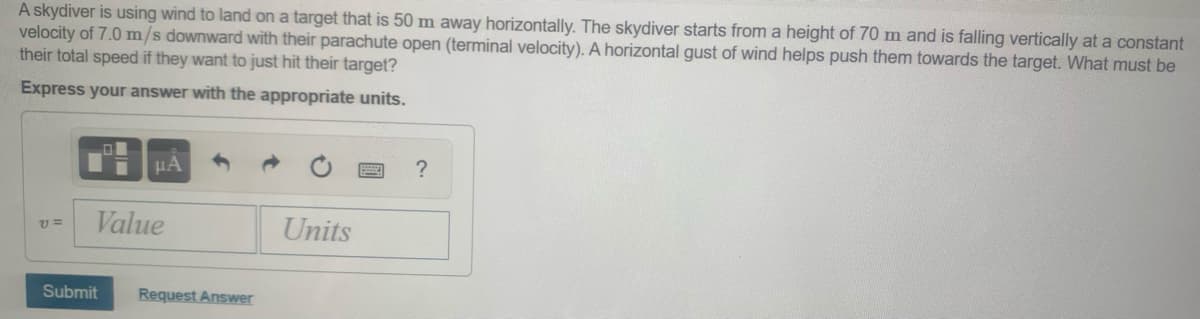 A skydiver is using wind to land on a target that is 50 m away horizontally. The skydiver starts from a height of 70 m and is falling vertically at a constant
velocity of 7.0 m/s downward with their parachute open (terminal velocity). A horizontal gust of wind helps push them towards the target. What must be
their total speed if they want to just hit their target?
Express your answer with the appropriate units.
HA
?
Value
Units
v =
Submit
Request Answer
