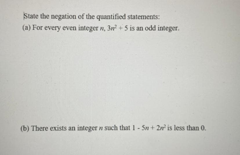 State the negation of the quantified statements:
(a) For every even integer n, 3n? + 5 is an odd integer.
(b) There exists an integer n such that 1 5n + 2n is less than 0.
