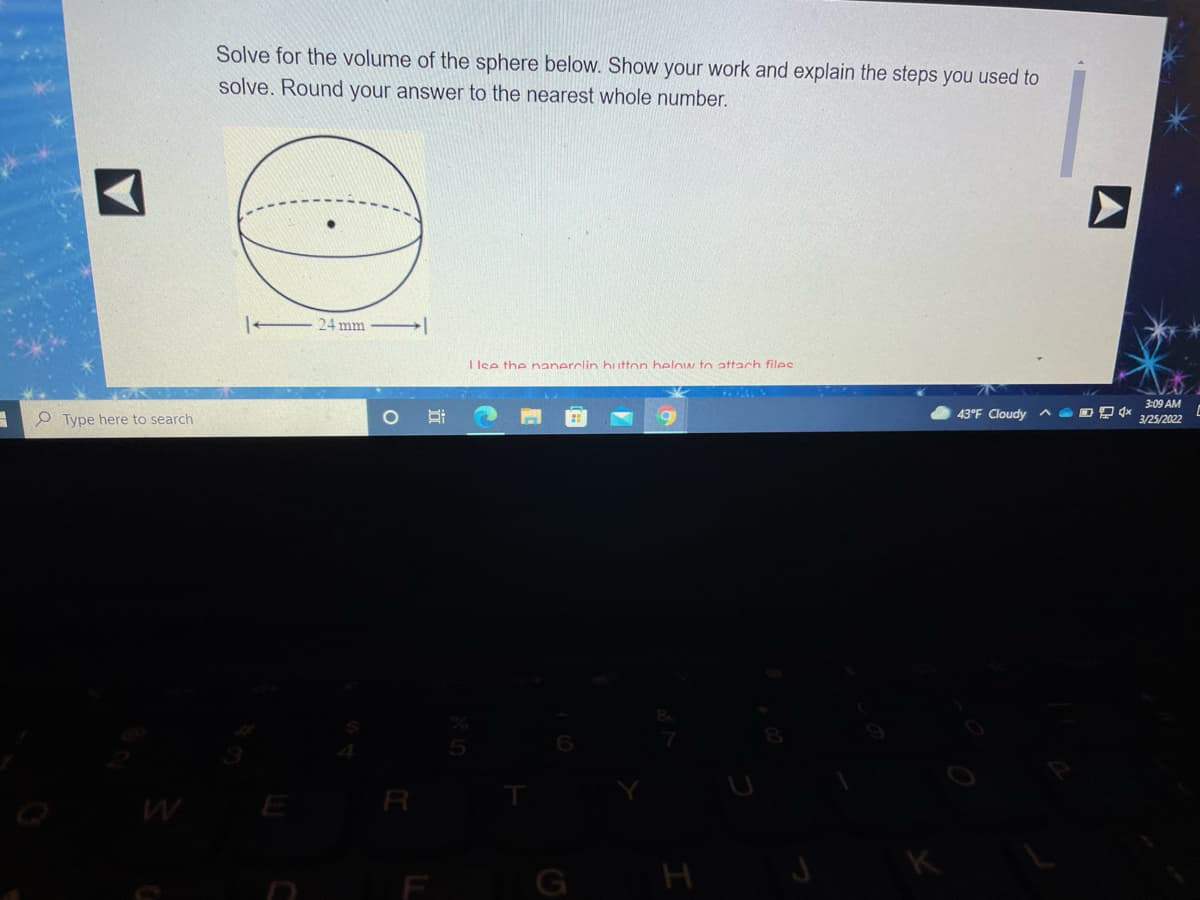 Solve for the volume of the sphere below. Show your work and explain the steps you used to
solve. Round your answer to the nearest whole number.
24 mm
I lee the nanerclin button helow to attach files
3:09 AM
e Type here to search
43°F Cloudy ^ @ DPx
3/25/2022
E R
H
近
