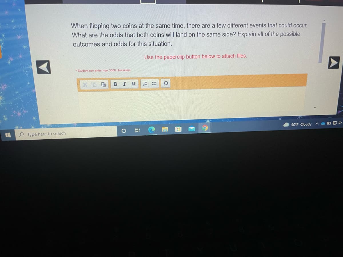 When flipping two coins at the same time, there are a few different events that could occur.
What are the odds that both coins will land on the same side? Explain all of the possible
outcomes and odds for this situation.
Use the paperclip button below to attach files.
* Student can enter max 3500 characters
I U
Ω
50°F Cloudy A O O D (*
O Type here to search
