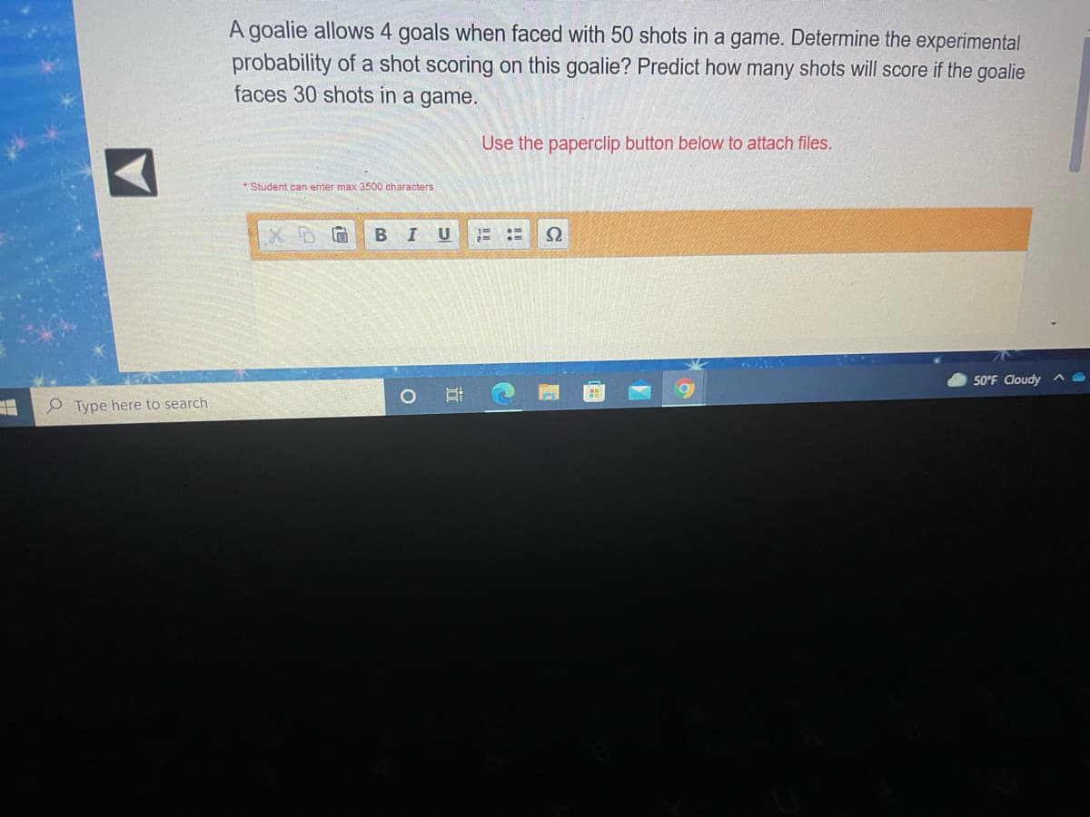 A goalie allows 4 goals when faced with 50 shots in a game. Determine the experimental
probability of a shot scoring on this goalie? Predict how many shots will score if the goalie
faces 30 shots in a game.
Use the paperclip button below to attach files.
* Student can enter max 3500 characters
U
50°F Cloudy ^
P Type here to search
