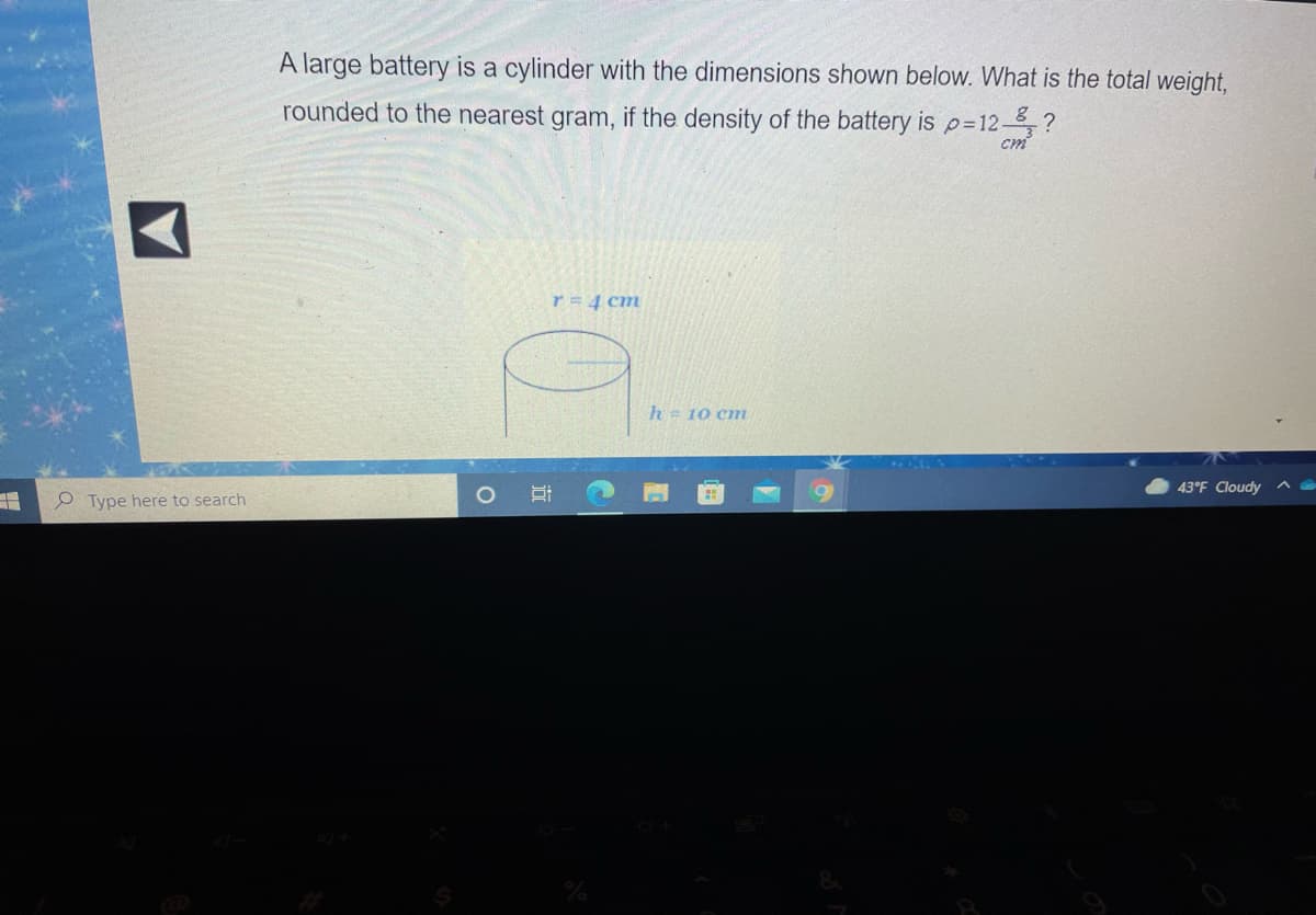 A large battery is a cylinder with the dimensions shown below. What is the total weight,
rounded to the nearest gram, if the density of the battery is p=12-,?
cm
r=4 cm
h= 10 cn
43°F Cloudy
e Type here to search
