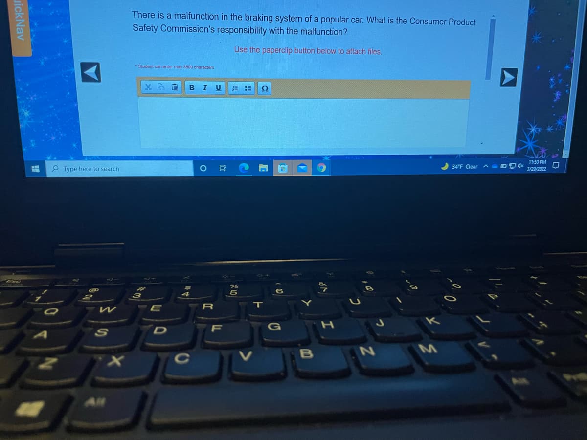 There is a malfunction in the braking system of a popular car. What is the Consumer Product
Safety Commission's responsibility with the malfunction?
Use the paperclip button below to attach files.
* Student can enter max 3500 characters
В
U
Ω
11:50 PM
P Type here to search
34°F ClearA
3/29/2022
E
R
T
F
CS
B
All
近
uickNav
