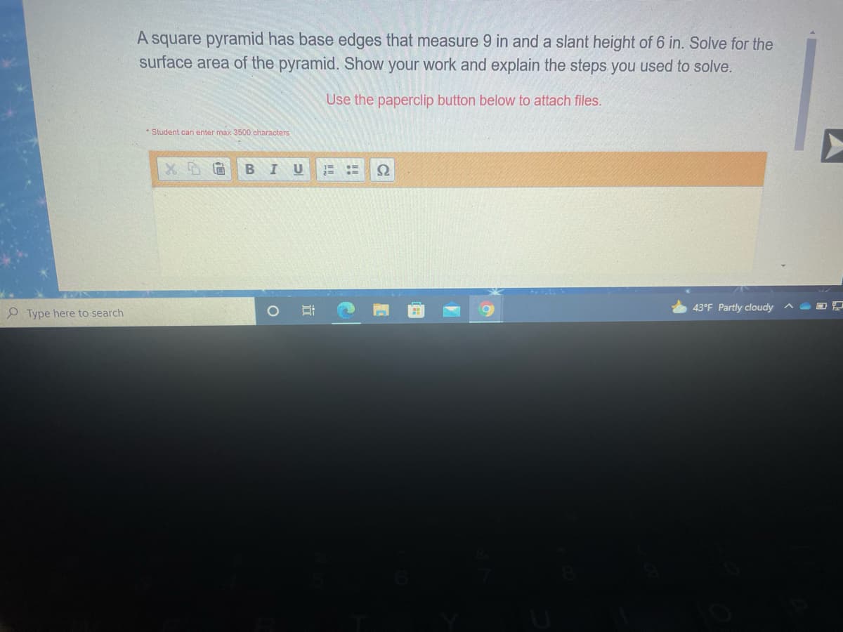 A square pyramid has base edges that measure 9 in and a slant height of 6 in. Solve for the
surface area of the pyramid. Show your work and explain the steps you used to solve.
Use the paperclip button below to attach files.
* Student can enter max 3500 characters
B
U
Ω
43°F Partly cloudy
P Type here to search
