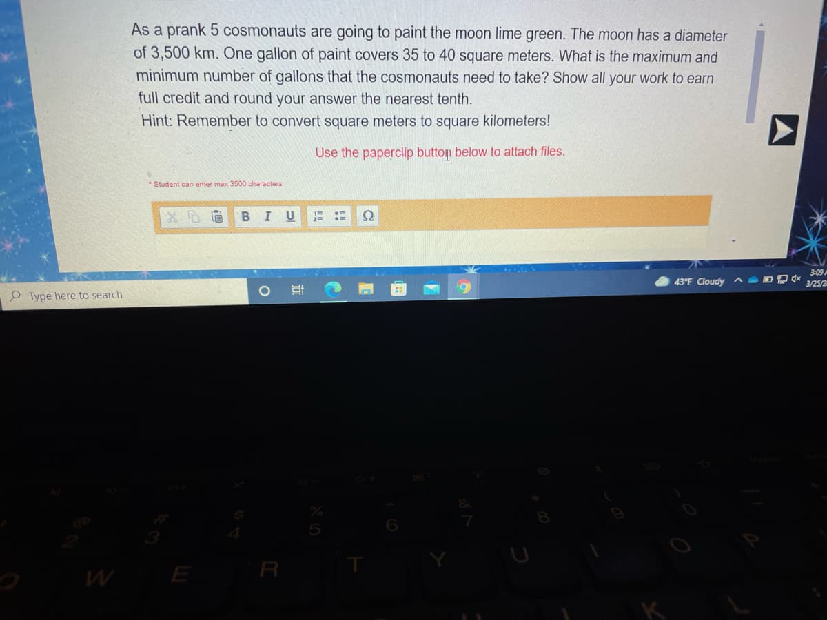 As a prank 5 cosmonauts are going to paint the moon lime green. The moon has a diameter
of 3,500 km. One gallon of paint covers 35 to 40 square meters. What is the maximum and
minimum number of gallons that the cosmonauts need to take? Show all your work to earn
full credit and round your answer the nearest tenth.
Hint: Remember to convert square meters to square kilometers!
Use the paperclip button below to attach files.
Student can enter max 3500 characters
B
U
3:09
43°F Cloudy ^ O D P *
3/25/2
Type here to search
E
R
