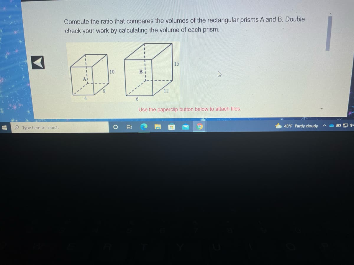 Compute the ratio that compares the volumes of the rectangular prisms A and B. Double
check your work by calculating the volume of each prism.
3.
15
10
12
6.
Use the paperclip button below to attach files.
P Type here to search
43°F Partly cloudy ^ a D 9 *
