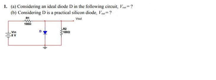 1. (a) Considering an ideal diode D in the following circuit, Vou=?
(b) Considering D is a practical silicon diode, Vau= ?
R1
Vout
1000
R2
1000
Vin
8 V
