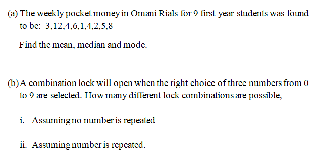 (a) The weekly pocket money in Omani Rials for 9 first year students was found
to be: 3,12,4,6,1,4,2,5,8
Find the mean, median and mode.
(b)A combination lock will open when the right choice of three numbers from 0
to 9 are selected. How many different lock combinations are possible,
i. Assuming no number is repeated
ii. Assuming number is repeated.
