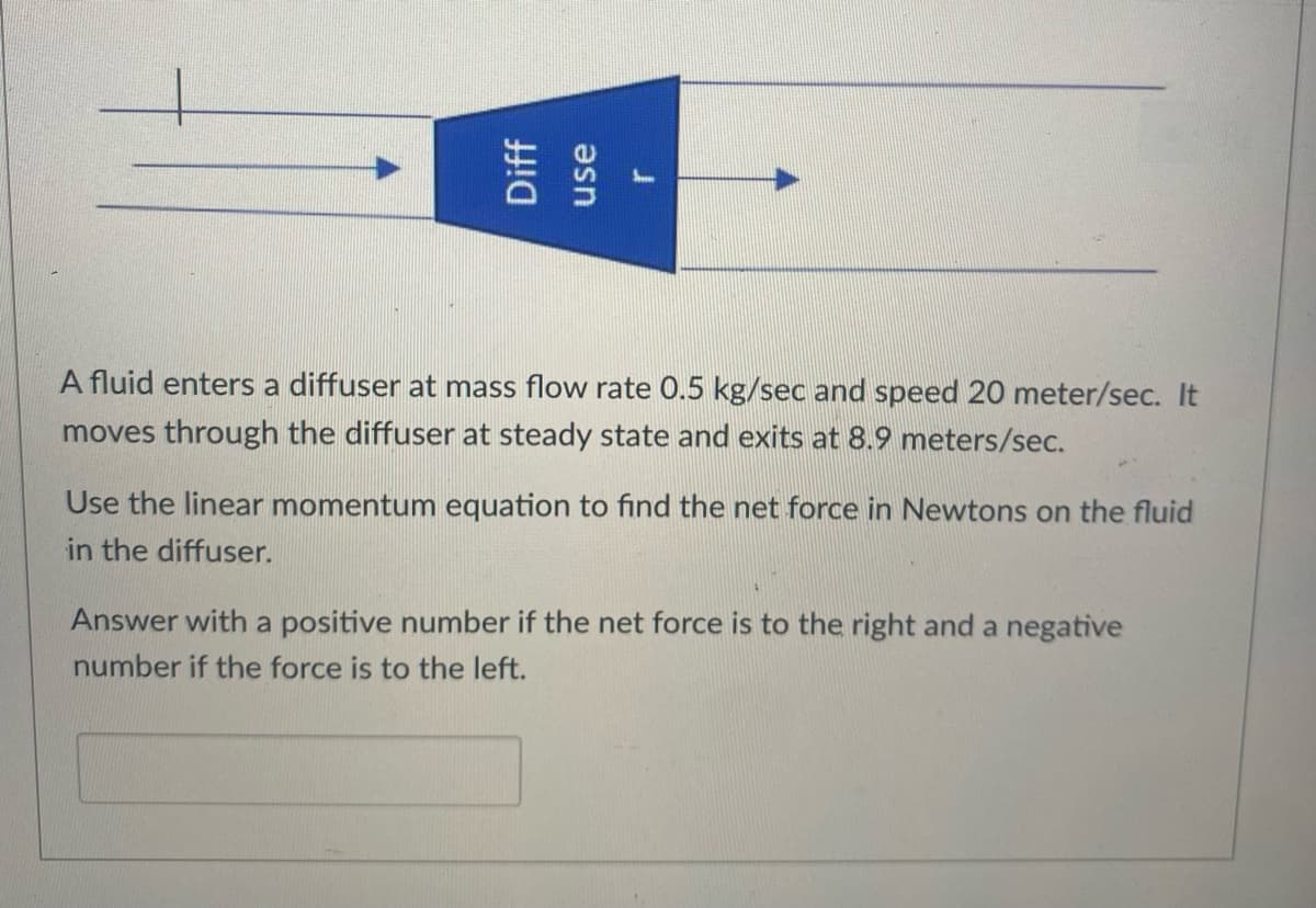 A fluid enters a diffuser at mass flow rate 0.5 kg/sec and speed 20 meter/sec. It
moves through the diffuser at steady state and exits at 8.9 meters/sec.
Use the linear momentum equation to find the net force in Newtons on the fluid
in the diffuser.
Answer with a positive number if the net force is to the right and a negative
number if the force is to the left.