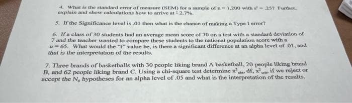 4. What is the standard error of measure (SEM) for a sample of n=1,200 with s-257 Further.
explain and show calculations how to arrive at # 2.7%.
5. If the Significance level is .01 then what is the chance of making a Type I error?
6. If a class of 30 students had an average mean score of 70 on a test with a standard deviation of
7 and the teacher wanted to compare these students to the national population score with a
u=65. What would the "t" value be, is there a significant difference at an alpha level of .01, and
that is the interpretation of the results.
7. Three brands of basketballs with 30 people liking brand A basketball, 20 people liking brand
B, and 62 people liking brand C. Using a chi-square test determine x²,
obe df, x²
if we reject or
accept the No hypotheses for an alpha level of .05 and what is the interpretation of the results.
wies