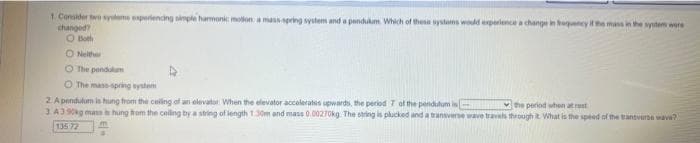 1. Consider two systems experiencing simple harmonic motion: a mass-spring system and a pendulum. Which of these systems would experience a change in frequency if the mass in the system were
changed?
O Both
ONeither
The pendulum
O The mase spring system
2 A pendulum is hung from the ceiling of an elevator When the elevator accelerates upwards, the period 7 of the pendulum is
the period when at rest
3.43 90kg mass is hung from the ceiling by a string of length 1.30m and mass 0.00270kg. The string is plucked and a transverse wave travels through it. What is the speed of the transverse wave?
135 72