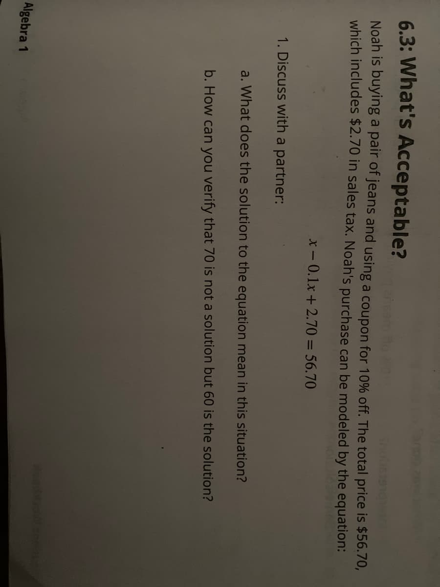 6.3: What's Acceptable?
Noah is buying a pair of jeans and using a coupon for 10% off. The total price is $56.70,
which includes $2.70 in sales tax. Noah's purchase can be modeled by the equation:
-0.1x+2.70 = 56.70
1. Discuss with a partner:
a. What does the solution to the equation mean in this situation?
b. How can you verify that 70 is not a solution but 60 is the solution?
Algebra 1
