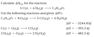 Calculate AHxn for the reaction:
5 C(s) + 6 H2(8) → C,H12(1)
Use the following reactions and given AH's:
5 CO-(g) + 6 H,O(g)
C3H12(l) + 802(8) –
AH = -3244.8 kJ
C(s) + Oz(8)
CO2(8)
AH = -393.5 kJ
2 H2(3) + O2(g) → 2 H¿O(g)
AH = -483.5 kJ
