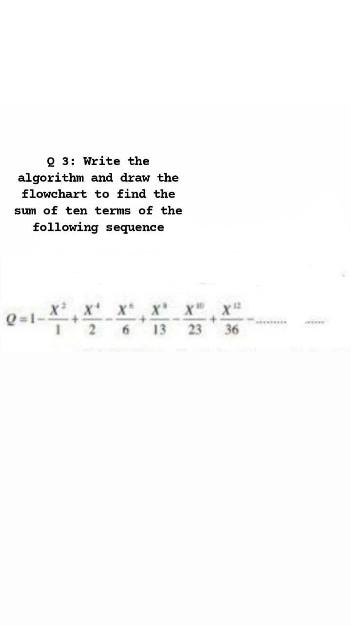 Q 3: Write the
algorithm and draw the
flowchart to find the
sum of ten terms of the
following sequence
Q=1-XX' X x x x
6.
13
23
36
