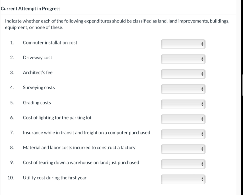 Current Attempt in Progress
Indicate whether each of the following expenditures should be classified as land, land improvements, buildings,
equipment, or none of these.
1. Computer installation cost
2.
3.
4.
5.
6.
7.
8.
9.
10.
Driveway cost
Architect's fee
Surveying costs
Grading costs
Cost of lighting for the parking lot
Insurance while in transit and freight on a computer purchased
Material and labor costs incurred to construct a factory
Cost of tearing down a warehouse on land just purchased
Utility cost during the first year
4