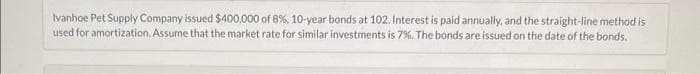 Ivanhoe Pet Supply Company issued $400,000 of 8 %, 10-year bonds at 102. Interest is paid annually, and the straight-line method is
used for amortization. Assume that the market rate for similar investments is 7%. The bonds are issued on the date of the bonds.