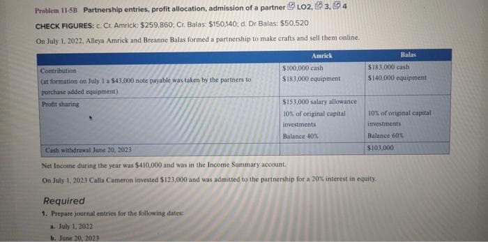 Problem 11-5B Partnership entries, profit allocation, admission of a partnerLO2, 3, 4
CHECK FIGURES: c. Cr. Amrick: $259,860; Cr. Balas: $150,140; d. Dr Balas: $50,520
On July 1, 2022, Alleya Amrick and Breanne Balas formed a partnership to make crafts and sell them online.
Contribution
(at formation on July 1 a $43,000 note payable was taken by the partners to
purchase added equipment)
Profit sharing
Amrick
$100,000 cash
$183,000 equipment
Required
1. Prepare journal entries for the following dates:
a. July 1, 2022
b. June 20, 2023
$153,000 salary allowance
10% of original capital
investments
Balance 40%
Balas
$183,000 cash
$140,000 equipment
10% of original capital
investments
Balance 60%
$103,000
Cash withdrawal June 20, 2023
Net Income during the year was $410,000 and was in the Income Summary account.
On July 1, 2023 Calla Cameron invested $123,000 and was admitted to the partnership for a 20% interest in equity