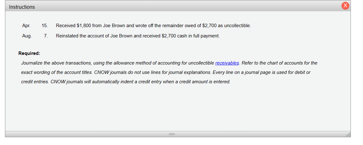 Instructions
Apr.
Aug.
15. Received $1,800 from Joe Brown and wrote off the remainder owed of $2,700 as uncollectible.
7. Reinstated the account of Joe Brown and received $2,700 cash in full payment.
Required:
Journalize the above transactions, using the allowance method of accounting for uncollectible receivables. Refer to the chart of accounts for the
exact wording of the account titles. CNOW journals do not use lines for journal explanations. Every line on a journal page is used for debit or
credit entries. CNOW journals will automatically indent a credit entry when a credit amount is entered.