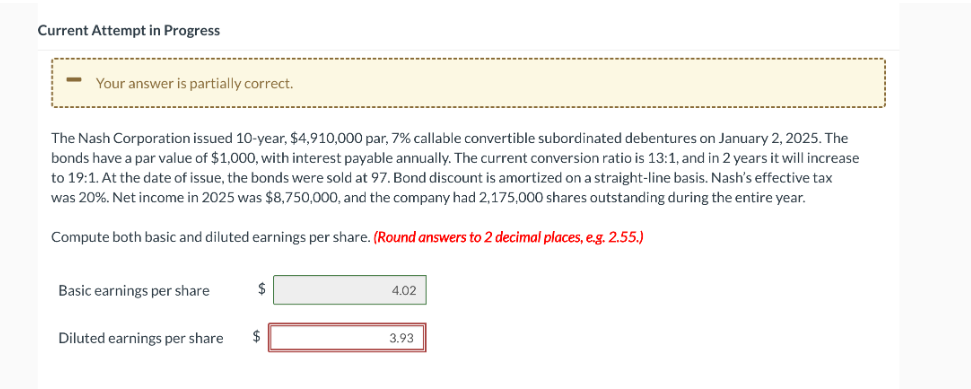 Current Attempt in Progress
Your answer is partially correct.
The Nash Corporation issued 10-year, $4,910,000 par, 7 % callable convertible subordinated debentures on January 2, 2025. The
bonds have a par value of $1,000, with interest payable annually. The current conversion ratio is 13:1, and in 2 years it will increase
to 19:1. At the date of issue, the bonds were sold at 97. Bond discount is amortized on a straight-line basis. Nash's effective tax
was 20%. Net income in 2025 was $8,750,000, and the company had 2,175,000 shares outstanding during the entire year.
Compute both basic and diluted earnings per share. (Round answers to 2 decimal places, e.g. 2.55.)
Basic earnings per share
Diluted earnings per share
$
4.02
3.93