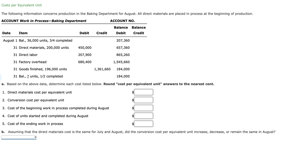 Costs per Equivalent Unit
The following information concerns production in the Baking Department for August. All direct materials are placed in process at the beginning of production.
ACCOUNT Work in Process-Baking Department
ACCOUNT NO.
Date
Item
Debit
Credit
450,000
207,900
680,400
August 1 Bal., 36,000 units, 3/4 completed
31 Direct materials, 200,000 units
31 Direct labor
31 Factory overhead
31 Goods finished, 196,000 units
31 Bal., ? units, 1/2 completed
a. Based on the above data, determine each cost listed below. Round "cost per equivalent unit" answers to the nearest cent.
1. Direct materials cost per equivalent unit
2. Conversion cost per equivalent unit
3. Cost of the beginning work in process completed during August
4. ost of units started and completed during August
5. Cost of the ending work in process
b. Assuming that the direct materials cost is the same for July and August, did the conversion cost per equivalent unit increase, decrease, or remain the same in August?
Balance Balance
Debit
Credit
1,361,660
207,360
657,360
865,260
1,545,660
184,000
184,000
10000