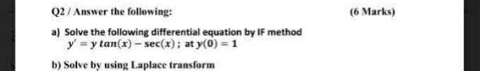 Q2 / Answer the following:
(6 Marks)
a) Solve the following differential equation by IF method
y = y tan(x) - sec(x); at y(0) = 1
b) Solve by using Laplace transform
