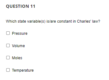 QUESTION 11
Which state variable(s) is/are constant in Charles' law?
Pressure
Volume
Moles
Temperature
