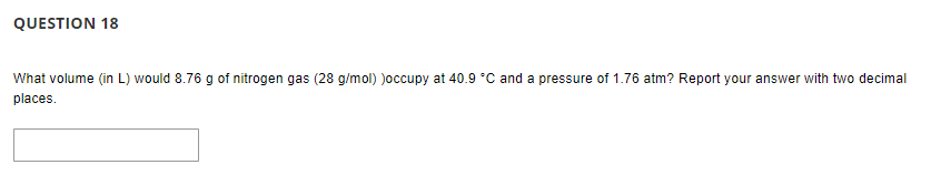 QUESTION 18
What volume (in L) would 8.76 g of nitrogen gas (28 g/mol) )occupy at 40.9 °C and a pressure of 1.76 atm? Report your answer with two decimal
places.
