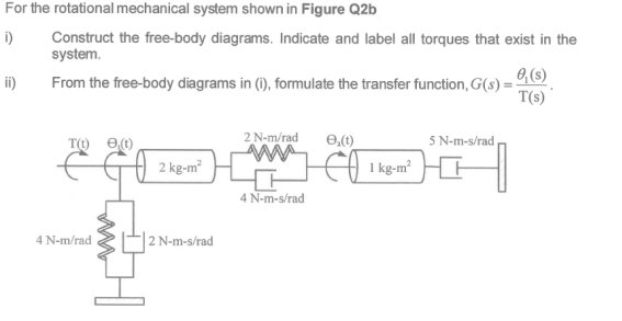 For the rotational mechanical system shown in Figure Q2b
Construct the free-body diagrams. Indicate and label all torques that exist in the
system.
i)
O, (s)
T(s)
ii)
From the free-body diagrams in (1), formulate the transfer function, G(s) =
5 N-m-s/rad
T() e1)
2 kg-m
2 N-m/rad
1 kg-m
4 N-m-s/rad
4 N-m/rad
| 2 N-m-s/rad
