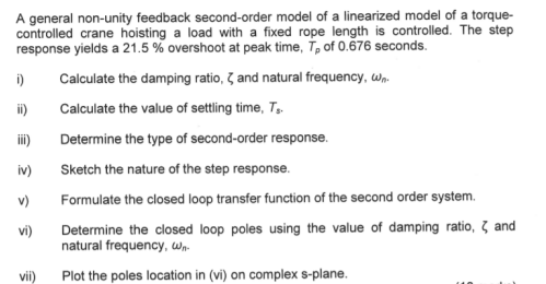 A general non-unity feedback second-order model of a linearized model of a torque-
controlled crane hoisting a load with a fixed rope length is controlled. The step
response yields a 21.5 % overshoot at peak time, T, of 0.676 seconds.
i)
Calculate the damping ratio, 7 and natural frequency, w,.
ii)
Calculate the value of settling time, T,.
ii)
Determine the type of second-order response.
iv)
Sketch the nature of the step response.
v)
Formulate the closed loop transfer function of the second order system.
Determine the closed loop poles using the value of damping ratio, 3 and
natural frequency, Wn.
vi)
vii)
Plot the poles location in (vi) on complex s-plane.
