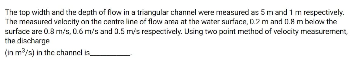 The top width and the depth of flow in a triangular channel were measured as 5 m and 1 m respectively.
The measured velocity on the centre line of flow area at the water surface, 0.2 m and 0.8 m below the
surface are 0.8 m/s, 0.6 m/s and 0.5 m/s respectively. Using two point method of velocity measurement,
the discharge
(in m3/s) in the channel is
