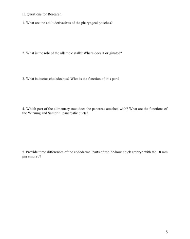 II. Questions for Research.
1. What are the adult derivatives of the pharyngeal pouches?
2. What is the role of the allantoic stalk? Where does it originated?
3. What is ductus choledochus? What is the function of this part?
4. Which part of the alimentary tract does the pancreas attached with? What are the functions of
the Wirsung and Santorini pancreatic ducts?
5. Provide three differences of the endodermal parts of the 72-hour chick embryo with the 10 mm
pig embryo?
5