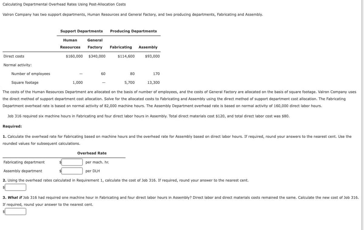 Calculating Departmental Overhead Rates Using Post-Allocation Costs
Valron Company has two support departments, Human Resources and General Factory, and two producing departments, Fabricating and Assembly.
Direct costs
Normal activity:
Number of employees
Square footage
Support Departments Producing Departments
Human
Resources
General
Factory Fabricating Assembly
$160,000 $340,000
1,000
60
Overhead Rate
$114,600
80
per mach. hr.
per DLH
$93,000
5,700
13,300
The costs of the Human Resources Department are allocated on the basis of number of employees, and the costs of General Factory are allocated on the basis of square footage. Valron Company uses
the direct method of support department cost allocation. Solve for the allocated costs to Fabricating and Assembly using the direct method of support department cost allocation. The Fabricating
Department overhead rate is based on normal activity of 82,000 machine hours. The Assembly Department overhead rate is based on normal activity of 160,000 direct labor hours.
Job 316 required six machine hours in Fabricating and four direct labor hours in Assembly. Total direct materials cost $120, and total direct labor cost was $80.
Required:
1. Calculate the overhead rate for Fabricating based on machine hours and the overhead rate for Assembly based on direct labor hours. If required, round your answers to the nearest cent. Use the
rounded values for subsequent calculations.
170
Fabricating department
Assembly department
2. Using the overhead rates calculated in Requirement 1, calculate the cost of Job 316. If required, round your answer to the nearest cent.
$
3. What if Job 316 had required one machine hour in Fabricating and four direct labor hours in Assembly? Direct labor and direct materials costs remained the same. Calculate the new cost of Job 316.
If required, round your answer to the nearest cent.